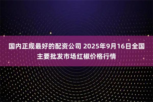 国内正规最好的配资公司 2025年9月16日全国主要批发市场红椒价格行情