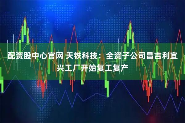 配资股中心官网 天铁科技：全资子公司昌吉利宜兴工厂开始复工复产