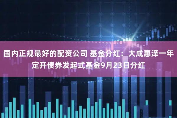 国内正规最好的配资公司 基金分红：大成惠泽一年定开债券发起式基金9月23日分红