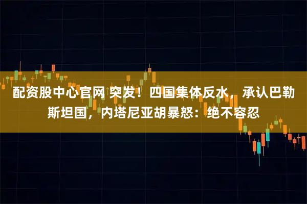 配资股中心官网 突发！四国集体反水，承认巴勒斯坦国，内塔尼亚胡暴怒：绝不容忍