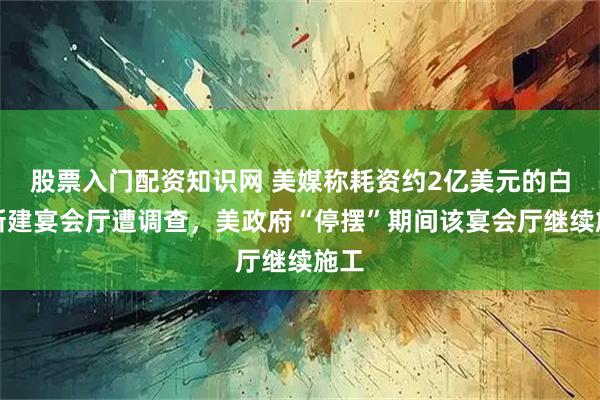 股票入门配资知识网 美媒称耗资约2亿美元的白宫新建宴会厅遭调查，美政府“停摆”期间该宴会厅继续施工