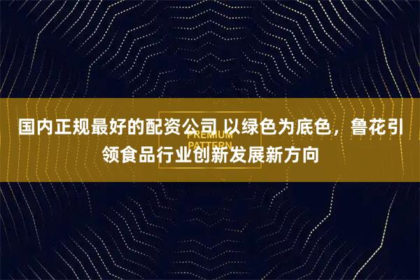 国内正规最好的配资公司 以绿色为底色，鲁花引领食品行业创新发展新方向