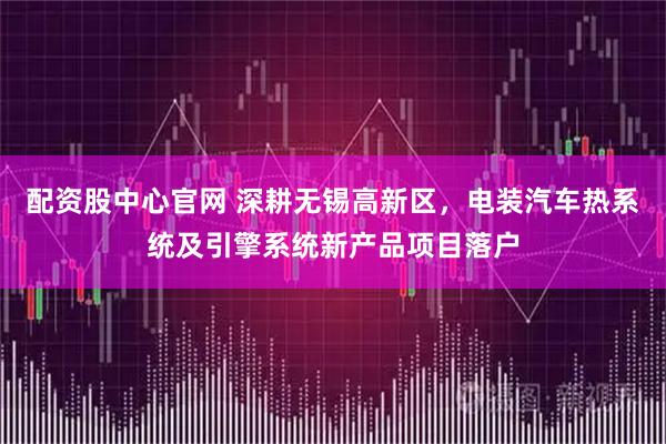 配资股中心官网 深耕无锡高新区，电装汽车热系统及引擎系统新产品项目落户