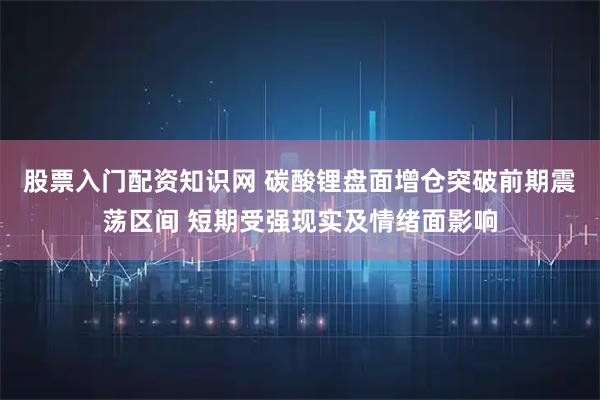 股票入门配资知识网 碳酸锂盘面增仓突破前期震荡区间 短期受强现实及情绪面影响