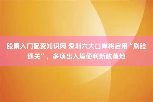 股票入门配资知识网 深圳六大口岸将启用“刷脸通关”，多项出入境便利新政落地