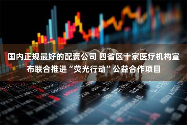 国内正规最好的配资公司 四省区十家医疗机构宣布联合推进“荧光行动”公益合作项目