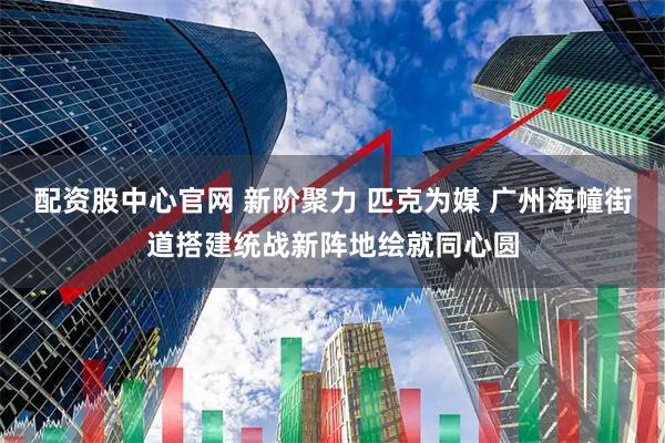 配资股中心官网 新阶聚力 匹克为媒 广州海幢街道搭建统战新阵地绘就同心圆