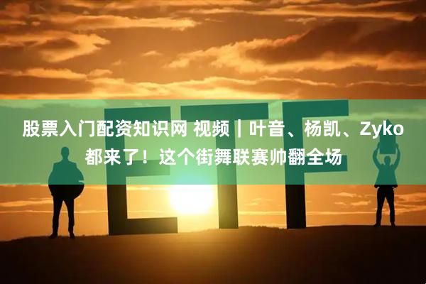 股票入门配资知识网 视频｜叶音、杨凯、Zyko都来了！这个街舞联赛帅翻全场