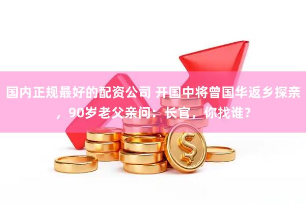 国内正规最好的配资公司 开国中将曾国华返乡探亲，90岁老父亲问：长官，你找谁？