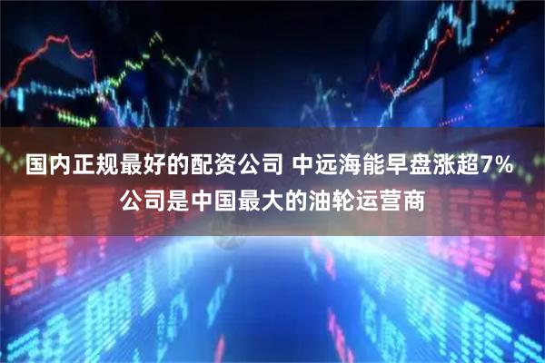 国内正规最好的配资公司 中远海能早盘涨超7% 公司是中国最大的油轮运营商