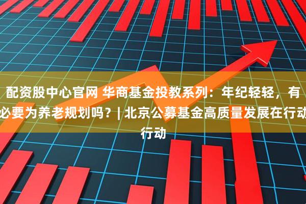 配资股中心官网 华商基金投教系列：年纪轻轻，有必要为养老规划吗？| 北京公募基金高质量发展在行动