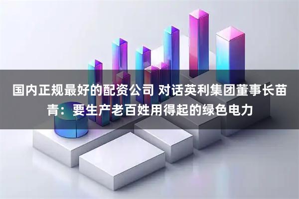 国内正规最好的配资公司 对话英利集团董事长苗青：要生产老百姓用得起的绿色电力