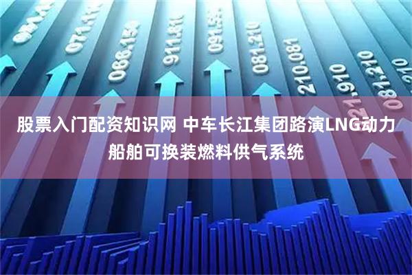 股票入门配资知识网 中车长江集团路演LNG动力船舶可换装燃料供气系统