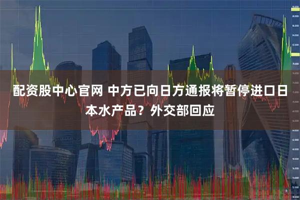 配资股中心官网 中方已向日方通报将暂停进口日本水产品？外交部回应
