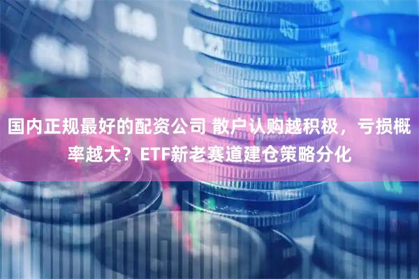 国内正规最好的配资公司 散户认购越积极，亏损概率越大？ETF新老赛道建仓策略分化