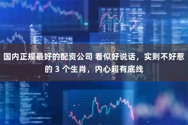 国内正规最好的配资公司 看似好说话，实则不好惹的 3 个生肖，内心超有底线