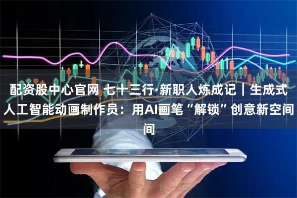 配资股中心官网 七十三行·新职人炼成记｜生成式人工智能动画制作员：用AI画笔“解锁”创意新空间
