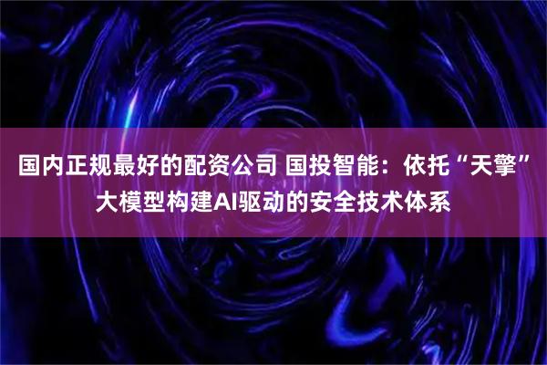 国内正规最好的配资公司 国投智能：依托“天擎”大模型构建AI驱动的安全技术体系