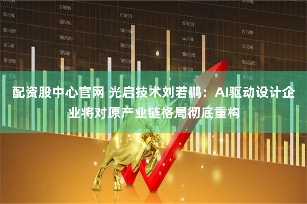 配资股中心官网 光启技术刘若鹏：AI驱动设计企业将对原产业链格局彻底重构