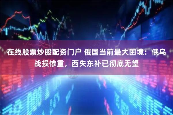 在线股票炒股配资门户 俄国当前最大困境：俄乌战损惨重，西失东补已彻底无望