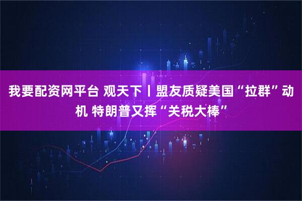 我要配资网平台 观天下丨盟友质疑美国“拉群”动机 特朗普又挥“关税大棒”