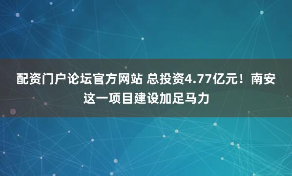 配资门户论坛官方网站 总投资4.77亿元！南安这一项目建设加足马力