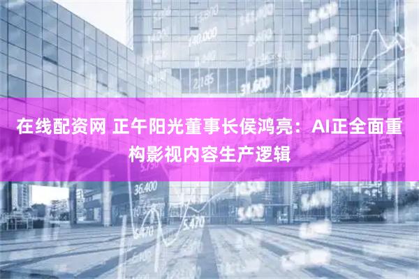 在线配资网 正午阳光董事长侯鸿亮：AI正全面重构影视内容生产逻辑
