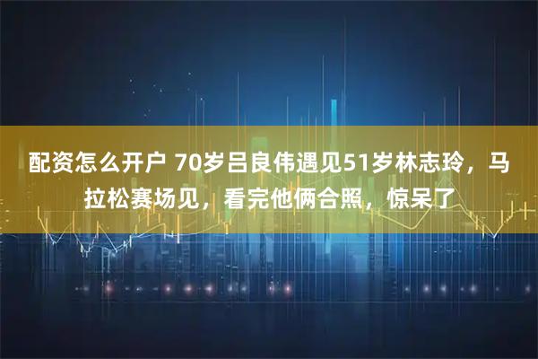 配资怎么开户 70岁吕良伟遇见51岁林志玲，马拉松赛场见，看完他俩合照，惊呆了