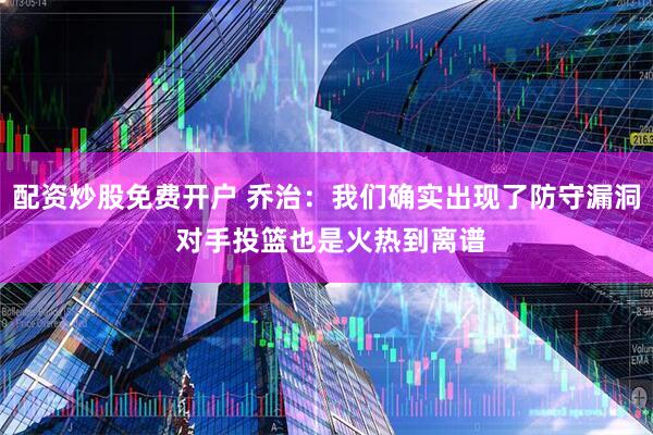 配资炒股免费开户 乔治：我们确实出现了防守漏洞 对手投篮也是火热到离谱