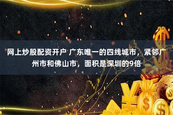 网上炒股配资开户 广东唯一的四线城市，紧邻广州市和佛山市，面积是深圳的9倍