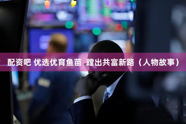 配资吧 优选优育鱼苗  蹚出共富新路（人物故事）