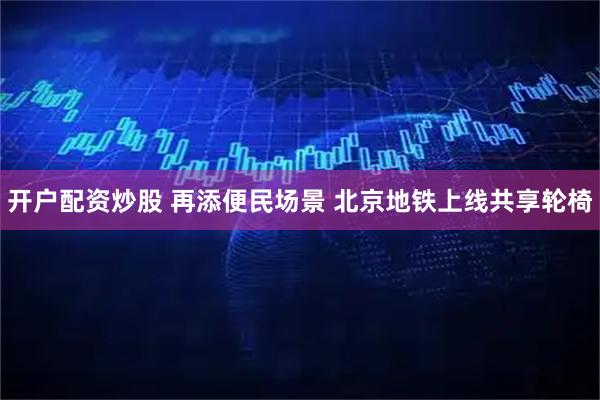 开户配资炒股 再添便民场景 北京地铁上线共享轮椅