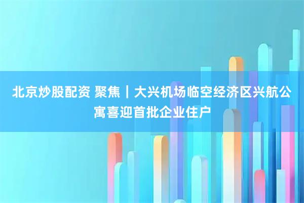 北京炒股配资 聚焦｜大兴机场临空经济区兴航公寓喜迎首批企业住户