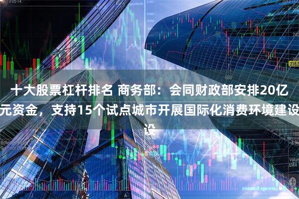 十大股票杠杆排名 商务部：会同财政部安排20亿元资金，支持15个试点城市开展国际化消费环境建设