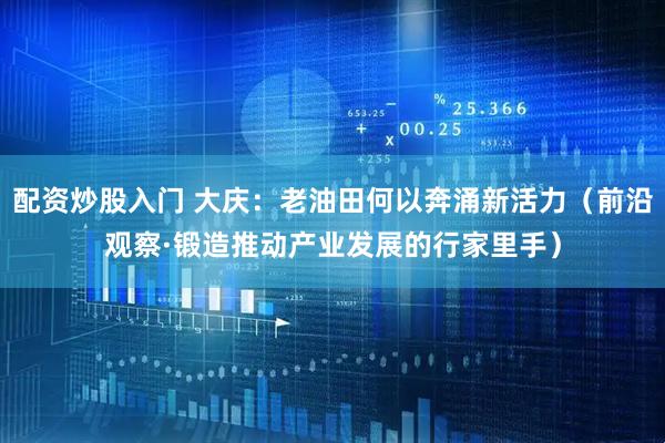 配资炒股入门 大庆：老油田何以奔涌新活力（前沿观察·锻造推动产业发展的行家里手）