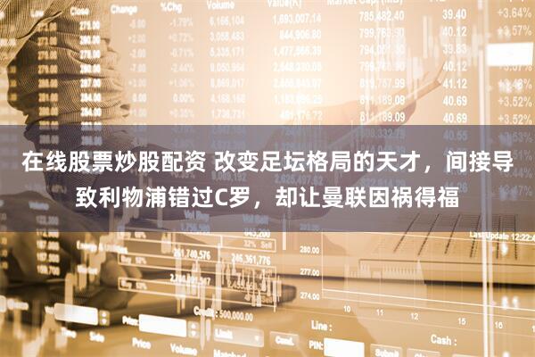 在线股票炒股配资 改变足坛格局的天才，间接导致利物浦错过C罗，却让曼联因祸得福