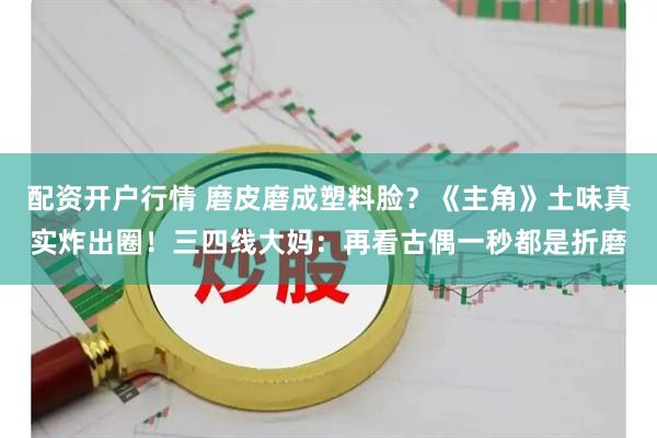 配资开户行情 磨皮磨成塑料脸？《主角》土味真实炸出圈！三四线大妈：再看古偶一秒都是折磨