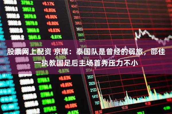 股票网上配资 京媒：泰国队是曾经的弱旅，邵佳一执教国足后主场首秀压力不小