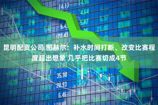 昆明配资公司 图赫尔：补水时间打断、改变比赛程度超出想象 几乎把比赛切成4节