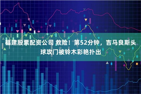 福建股票配资公司 救险！第52分钟，吉马良斯头球攻门被铃木彩艳扑出