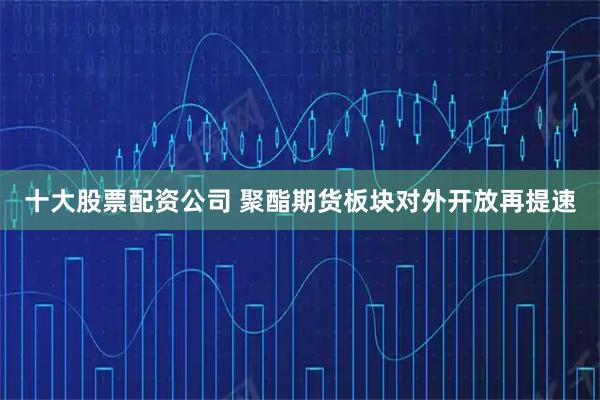 十大股票配资公司 聚酯期货板块对外开放再提速