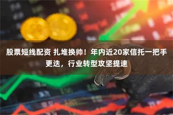 股票短线配资 扎堆换帅！年内近20家信托一把手更迭，行业转型攻坚提速